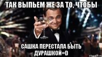 так выпьем же за то, чтобы сашка перестала быть дурашкой=d