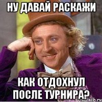 ну давай раскажи как отдохнул после турнира?