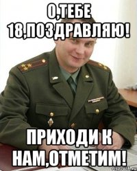 о,тебе 18,поздравляю! приходи к нам,отметим!