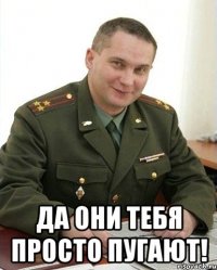  да они тебя просто пугают!