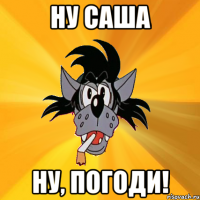 ну саша ну, погоди!