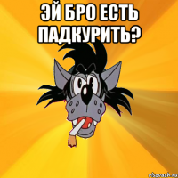 эй бро есть падкурить? 