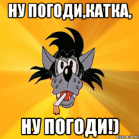 ну погоди,катка, ну погоди!)