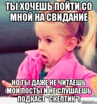 ты хочешь пойти со мной на свидание но ты даже не читаешь мои посты и не слушаешь подкаст "скептик"!