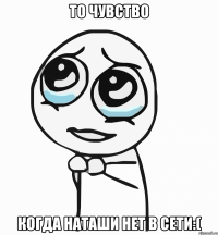 то чувство когда наташи нет в сети:(