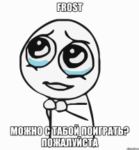 frost можно с табой поиграть? пожалуйста