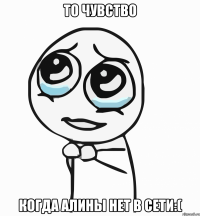 то чувство когда алины нет в сети:(