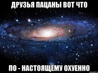 друзья пацаны вот что по - настоящему охуенно