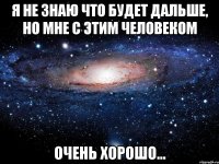 я не знаю что будет дальше, но мне с этим человеком очень хорошо...