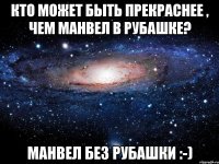 кто может быть прекраснее , чем манвел в рубашке? манвел без рубашки :-)