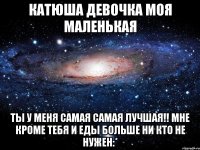 катюша девочка моя маленькая ты у меня самая самая лучшая!! мне кроме тебя и еды больше ни кто не нужен:*