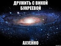 дружить с викой букреевой ахуенно