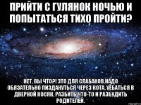 прийти с гулянок ночью и попытаться тихо пройти? нет, вы что?! это для слабаков.надо обязательно пиздануться через кота, уебаться в дверной косяк, разбить что-то и разбудить родителей.