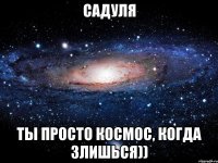 садуля ты просто космос, когда злишься))