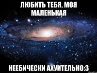 любить тебя, моя маленькая неебически ахуительно:з