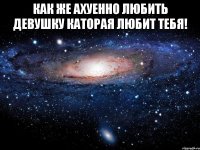 как же ахуенно любить девушку каторая любит тебя! 