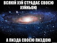 всякій хуй страдає своєю хуйньою а пизда своєю пиздою