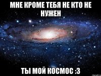 мне кроме тебя не кто не нужен ты мой космос :3