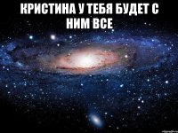 кристина у тебя будет с ним все 