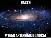 настя у тебя ахуенные волосы