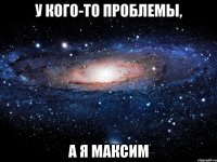 у кого-то проблемы, а я максим