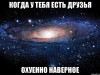 когда у тебя есть друзья охуенно наверное