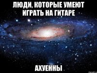 люди, которые умеют играть на гитаре ахуенны