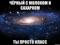 чёрный с молоком и сахарком ты просто класс