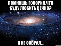 помнишь говорил,что буду любить вечно? я не соврал...