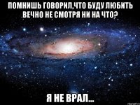 помнишь говорил,что буду любить вечно не смотря ни на что? я не врал...