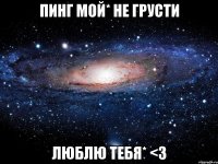 пинг мой* не грусти люблю тебя* <3