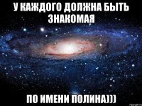 у каждого должна быть знакомая по имени полина)))