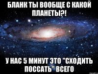 бланк ты вообще с какой планеты?! у нас 5 минут это "сходить поссать" всего