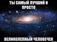 ты самый лучший и просто великолепный человечек