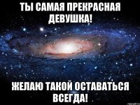 ты самая прекрасная девушка! желаю такой оставаться всегда!