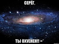 серёг, ты охуенен!! =*