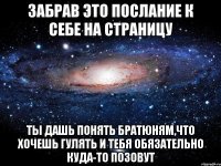 забрав это послание к себе на страницу ты дашь понять братюням,что хочешь гулять и тебя обязательно куда-то позовут