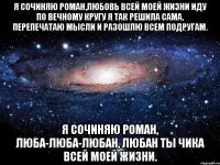 я сочиняю роман,любовь всей моей жизни иду по вечному кругу я так решила сама, перепечатаю мысли и разошлю всем подругам. я сочиняю роман, люба-люба-любан, любан ты чика всей моей жизни.