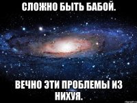 сложно быть бабой. вечно эти проблемы из нихуя.