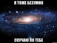 я тоже безумно скучаю по тебе