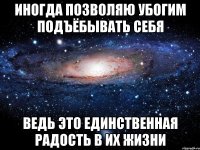 иногда позволяю убогим подъёбывать себя ведь это единственная радость в их жизни