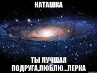 наташка ты лучшая подруга,люблю...лерка