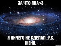 за что яна<3 я ничего не сделал...p.s. женя.