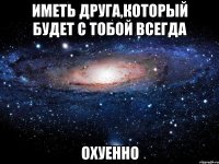 иметь друга,который будет с тобой всегда охуенно