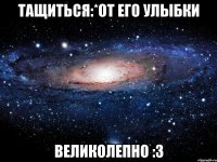 тащиться:*от его улыбки великолепно :3