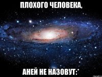 плохого человека, аней не назовут:*