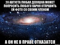 20 августа любая девушка может попросить любого парня отправить ей фото со своим членом а он не в праве отказатся