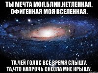 ты мечта моя,блин,нетленная, офигенная моя вселенная. та,чей голос всё время слышу. та,что напрочь снесла мне крышу.