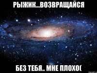 рыжик...возвращайся без тебя.. мне плохо(