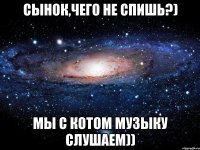 сынок,чего не спишь?) мы с котом музыку слушаем))